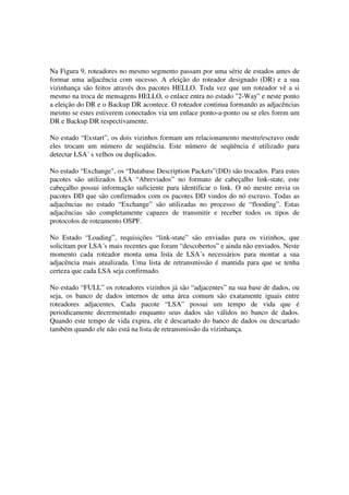 Na Figura 9, roteadores no mesmo segmento passam por uma série de estados antes de
formar uma adjacência com sucesso. A eleição do roteador designado (DR) e a sua
vizinhança são feitos através dos pacotes HELLO. Toda vez que um roteador vê a si
mesmo na troca de mensagens HELLO, o enlace entra no estado "2-Way" e neste ponto
a eleição do DR e o Backup DR acontece. O roteador continua formando as adjacências
mesmo se estes estiverem conectados via um enlace ponto-a-ponto ou se eles forem um
DR e Backup DR respectivamente.
No estado “Exstart”, os dois vizinhos formam um relacionamento mestre/escravo onde
eles trocam um número de seqüência. Este número de seqüência é utilizado para
detectar LSA´ s velhos ou duplicados.
No estado “Exchange", os “Database Description Packets”(DD) são trocados. Para estes
pacotes são utilizados LSA “Abreviados” no formato de cabeçalho link-state, este
cabeçalho possui informação suficiente para identificar o link. O nó mestre envia os
pacotes DD que são confirmados com os pacotes DD vindos do nó escravo. Todas as
adjacências no estado “Exchange” são utilizadas no processo de “flooding”. Estas
adjacências são completamente capazes de transmitir e receber todos os tipos de
protocolos de roteamento OSPF.
No Estado “Loading”, requisições “link-state” são enviadas para os vizinhos, que
solicitam por LSA´s mais recentes que foram “descobertos” e ainda não enviados. Neste
momento cada roteador monta uma lista de LSA´s necessários para montar a sua
adjacência mais atualizada. Uma lista de retransmissão é mantida para que se tenha
certeza que cada LSA seja confirmado.
No estado “FULL” os roteadores vizinhos já são “adjacentes” na sua base de dados, ou
seja, os banco de dados internos de uma área comum são exatamente iguais entre
roteadores adjacentes. Cada pacote “LSA” possui um tempo de vida que é
periodicamente decrementado enquanto seus dados são válidos no banco de dados.
Quando este tempo de vida expira, ele é descartado do banco de dados ou descartado
também quando ele não está na lista de retransmissão da vizinhança.
 