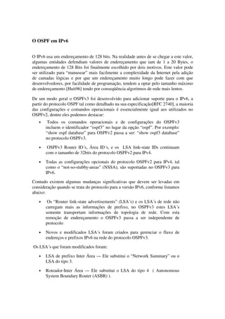 O OSPF em IPv6
O IPv6 usa um endereçamento de 128 bits. Na realidade antes de se chegar a este valor,
algumas entidades defendiam valores de endereçamento que iam de 1 a 20 Bytes, o
endereçamento de 128 Bits foi finalmente escolhido por dois motivos. Este valor pode
ser utilizado para “manusear” mais facilmente a complexidade da Internet pela adição
de camadas lógicas e por que um endereçamento muito longo pode fazer com que
desenvolvedores, por facilidade de programação, tendem a optar pelo tamanho máximo
de endereçamento [Huit96] tendo por conseqüência algoritmos de rede mais lentos.
De um modo geral o OSPFv3 foi desenvolvido para adicionar suporte para o IPv6, a
partir do protocolo OSPF tal como detalhado na sua especificação[RFC 2740], a maioria
das configurações e comandos operacionais é essencialmente igual aos utilizados no
OSPFv2, dentre eles podemos destacar:
• Todos os comandos operacionais e de configurações do OSPFv3
incluem o identificador “ospf3” no lugar da opção “ospf”. Por exemplo:
“show ospf database” para OSPFv2 passa a ser: “show ospf3 database”
no protocolo OSPFv3.
• OSPFv3 Router ID´s, Área ID´s, e os LSA link-state IDs continuam
com o tamanho de 32bits do protocolo OSPFv2 para IPv4.
• Todas as configurações opcionais do protocolo OSPFv2 para IPv4, tal
como o “not-so-stubby-areas” (NSSA), são suportadas no OSPFv3 para
IPv6.
Contudo existem algumas mudanças significativas que devem ser levadas em
consideração quando se trata do protocolo para a versão IPv6, conforme listamos
abaixo:
• Os “Router link-state advertisements” (LSA´s) e os LSA´s de rede não
carregam mais as informações de prefixo, no OSPFv3 estes LSA´s
somente transportam informações de topologia de rede. Com esta
remoção de endereçamento o OSPFv3 passa a ser independente de
protocolo
• Novos e modificados LSA´s foram criados para gerenciar o fluxo de
endereços e prefixos IPv6 na rede do protocolo OSPFv3.
Os LSA´s que foram modificados foram:
• LSA de prefixo Inter Área — Ele substitui o “Network Summary” ou o
LSA do tipo 3.
• Roteador-Inter Área — Ele substitui o LSA do tipo 4 ( Autonomous
System Boundary Router (ASBR) ).
 