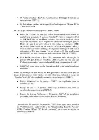 • Os “Label-switched” (LSP´s) e o planejamento de tráfego deixam de ser
suportados no OSPFv3.
• Os Roteadores vizinhos são sempre identificados por um “Router ID” de
32bits no OSPFv3.
Os LSA´s que foram adicionados para o OSPFv3 foram:
• Link LSA — Este LSA tem ação local e não se estende além do link no
qual ele está associado. A idéia do “link LSA” é prover o endereço IPv6
do link local para os roteadores vizinhos, informar os quais os outros
roteadores associados estão disponíveis e fornecer informações para os
LSA´s de rede ( network LSA´s ). Em todas as interfaces OSPF,
excetuando links virtuais, os pacotes são enviados utilizando o endereço
local da interface como o endereço de origem (O endereço de link local é
um endereço IPv6 que começa com os primeiros 10 bits setados para
1111111010, ou mais comumente no formato hexa: fe80) [RFC2373].
• LSA Prefixo-Intra-Área - Este LSA transporta toda informação de
prefixo IPv6 para todos os roteadores OSPFv3 dentro de uma área (No
IPv4 esta informação é transportada pelo LSA de roteamento e de rede).
• O OSPFv3 agora passa a rodar baseado em link e não mais baseado em
Subnet IP
Como os endereços de link locais do IPv6 passaram a ser utilizados para as
trocas de informações entre vizinhos (exceto sobre links virtuais), o escopo de
“flooding” dos LSA´s foram divididos em três categorias para o OSPFv3:
• Escopo Link-local — Os pacotes OSPFv3 são espalhados para os
membros do link.
• Escopo de área — Os pacotes OSPFv3 são espalhados para todos os
membros de uma mesma área OSPFv3.
• Escopo do Sistema Autônomo — Os pacotes OSPFv3 são espalhados
para todos os membros de um mesmo Sistema Autônomo.
Autenticação foi removida do protocolo OSPFv3 que agora passa a confiar
no “Authentication Header (AH)” e no “Encapsulating Security Payload”
(ESP). Porções (IPSec) “IP Security protocol” para todas as tarefas de
autenticação do IPv6.
 