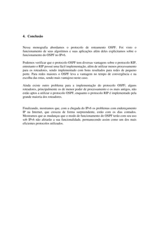 4. Conclusão
Nessa monografia abordamos o protocolo de roteamento OSPF. Foi visto o
funcionamento de seus algoritmos e suas aplicações além deles explicitamos sobre o
funcionamento do OSPF no IPv6.
Podemos verificar que o protocolo OSPF tem diversas vantagens sobre o protocolo RIP,
entretanto o RIP possui uma fácil implementação, além de utilizar menos processamento
para os roteadores, sendo implementado com bons resultados para redes de pequeno
porte. Para redes maiores o OSPF leva a vantagem no tempo de convergência e na
escolha das rotas, sendo mais vantajoso neste caso.
Ainda existe outro problema para a implementação do protocolo OSPF; alguns
roteadores, principalmente os de menor poder de processamento e os mais antigos, não
estão aptos a utilizar o protocolo OSPF, enquanto o protocolo RIP é implementado pela
grande maioria dos roteadores.
Finalizando, mostramos que, com a chegada do IPv6 os problemas com endereçamento
IP na Internet, que cresceu de forma surpreendente, estão com os dias contados.
Mostramos que as mudanças que o modo de funcionamento do OSPF terão com seu uso
sob IPv6 não afetarão a sua funcionalidade, permanecendo assim como um dos mais
eficientes protocolos utilizados.
 