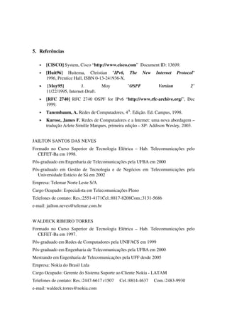 5. Referências
• [CISCO] System, Cisco “http://www.cisco.com” Document ID: 13699.
• [Huit96] Huitema, Christian "IPv6, The New Internet Protocol"
1996, Prentice Hall, ISBN 0-13-241936-X.
• [Moy95] J. Moy "OSPF Version 2"
11/22/1995, Internet-Draft.
• [RFC 2740] RFC 2740 OSPF for IPv6 “http://www.rfc-archive.org/”, Dec
1999.
• Tanembaum, A. Redes de Computadores, 4A
. Edição. Ed. Campus, 1998.
• Kurose, James F. Redes de Computadores e a Internet: uma nova abordagem –
tradução Arlete Simille Marques, primeira edição – SP: Addison Wesley, 2003.
JAILTON SANTOS DAS NEVES
Formado no Curso Superior de Tecnologia Elétrica – Hab. Telecomunicações pelo
CEFET-Ba em 1998.
Pós-graduado em Engenharia de Telecomunicações pela UFBA em 2000
Pós-graduado em Gestão de Tecnologia e de Negócios em Telecomunicações pela
Universidade Estácio de Sá em 2002
Empresa: Telemar Norte Leste S/A
Cargo Ocupado: Especialista em Telecomunicações Pleno
Telefones de contato: Res.:2551-4171Cel.:8817-8208Com.:3131-5686
e-mail: jailton.neves@telemar.com.br
WALDECK RIBEIRO TORRES
Formado no Curso Superior de Tecnologia Elétrica – Hab. Telecomunicações pelo
CEFET-Ba em 1997.
Pós-graduado em Redes de Computadores pela UNIFACS em 1999
Pós-graduado em Engenharia de Telecomunicações pela UFBA em 2000
Mestrando em Engenharia de Telecomunicações pela UFF desde 2005
Empresa: Nokia do Brasil Ltda
Cargo Ocupado: Gerente do Sistema Suporte ao Cliente Nokia - LATAM
Telefones de contato: Res.:2447-6617 r1507 Cel.:8814-4637 Com.:2483-9930
e-mail: waldeck.torres@nokia.com
 