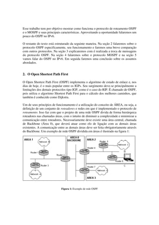 Esse trabalho tem por objetivo mostrar como funciona o protocolo de roteamento OSPF
e o MOSPF e suas principais características. Aproveitando a oportunidade falaremos um
pouco do OSPF no IPv6.
O restante do texto está estruturado da seguinte maneira. Na seção 2 falaremos sobre o
protocolo OSPF especificamente, seu funcionamento e faremos uma breve comparação
com outros protocolos. Na seção 3 explicaremos com é realizada a troca de mensagens
do protocolo OSPF. Na seção 4 falaremos sobre o protocolo MOSPF e na seção 5
vamos falar do OSPF no IPv6. Em seguida faremos uma conclusão sobre os assuntos
abordados.
2. O Open Shortest Path First
O Open Shortest Path First (OSPF) implementa o algoritmo de estado de enlace e, nos
dias de hoje, é o mais popular entre os IGPs. Seu surgimento deve-se principalmente a
limitações dos demais protocolos tipo IGP, como é o caso do RIP. É chamado de OSPF,
pois utiliza o algoritmo Shortest Path First para o cálculo dos melhores caminhos, que
também é conhecido como Dijkstra.
Um de seus princípios de funcionamento é a utilização do conceito de ÁREA, ou seja, a
definição de um conjunto de roteadores e redes em que é implementado o protocolo de
roteamento. Isso faz com que o projeto de uma rede OSPF divida de forma hierárquica
roteadores nas chamadas áreas, com o intuito de diminuir a complexidade e minimizar a
comunicação entre roteadores. Necessariamente deve existir uma área central, chamada
de Backbone (Área 0), que deverá atuar como elo de ligação com as demais áreas
existentes. A comunicação entre as demais áreas deve ser feita obrigatoriamente através
do Backbone. Um exemplo de rede OSPF dividida em áreas é ilustrado na figura 1:
Figura 1: Exemplo de rede OSPF
 
