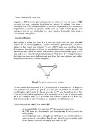 · Convergência rápida e sem loop
Enquanto o RIP converge proporcionalmente ao número de nós da rede, o OSPF
converge em uma proporção logarítmica ao número de enlaces. Isto torna a
convergência do OSPF muito mais rápida. Além disso, no protocolo RIP, a mensagem é
proporcional ao número de destinos, sendo assim se a rede é muito grande, cada
mensagem terá de ser subdividida em vários pacotes, diminuindo mais ainda a
velocidade de convergência.
· Caminhos Múltiplos
Nem sempre a melhor rota entre X e Y deve ser a única utilizada, pois isso pode
implicar em sua sobrecarga[Moy95]. Análises matemáticas provaram que a divisão do
tráfego em duas rotas é mais eficiente. Por isso o OSPF utiliza esse método de divisão
de caminhos. Essa divisão é realizada por um algoritmo muito complexo, pois, como
dificilmente uma fonte e um destino têm duas rotas possíveis exatamente iguais, é feita
uma análise se as rotas são suficientemente iguais. Além disso, deve-se decidir a fração
do tráfego que deve ser enviado em cada uma delas. Para que tenhamos uma melhor
compreensão usaremos o exemplo da figura 2:
Figura 2: Exemplo de rede com vários caminhos
Em se tratando do tráfego entre X e Z, seria razoável se mandássemos 2/3 do pacote
pelo caminho mais curto e 1/3 por Y. Mas isto gera um conflito se levarmos em
consideração o tráfego entre X e Z, que ao enviar por Y, seria formado um loop. Para
evitar isto, foi aplicada a seguinte regra: Um pacote que iria de X para Y, só pode passar
por Z se a distância entre Z e Y for menor que a distância entre X e Y. Com isso,
determinamos todas as rotas secundárias que alcançarão um determinado nó.
Outras vantagens que o OSPF tem sobre o RIP:
- As rotas calculadas pelo algoritmo SPF são sempre livres de loops.
- O OSPF pode ser dimensionado para interconexões de redes grandes ou
muito grandes.
- A reconfiguração para as alterações da topologia de rede é muito rápida, ou
seja, o tempo de convergência da rede, após alterações na topologia é muito
menor do que o tempo de convergência do protocolo RIP.
 