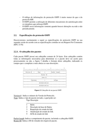 - O tráfego de informações do protocolo OSPF é muito menor do que o do
protocolo RIP.
- O OSPF permite a utilização de diferentes mecanismos de autenticação entre
os roteadores que utilizam OSPF.
- O OSPF envia informações somente quando houver alterações na rede e não
periodicamente.
2.2. Especificações do protocolo OSPF
Descreveremos sucintamente a seguir as especificações do protocolo OSPF na sua
segunda versão de acordo com as especificações contidas no seu Request For Comments
[RFC 2178]
2.2.1. O cabeçalho dos pacotes
Cada pacote OSPF possui um cabeçalho comum de 24 bytes. Este cabeçalho contém
todas as informações necessárias para determinar se o pacote deve ser aceito para
processamento ou não, a figura 3 detalha o formato deste cabeçalho, indicando os
campos que o compõem e mais abaixo as suas descrições.
Figura 3: Cabeçalho de um pacote OSPF
Version # : Indica o número de Versão do Protocolo.
Type: Indica o tipo de pacote enviado, o qual pode ser:
Tipo Descrição
________________________________
1 Hello
2 Descrição da base de Dados
3 Requisição do estado do link
4 Atualização do estado do link
5 ACK do estado do link
Packet length: Indica o comprimento do pacote, incluindo o cabeçalho OSPF.
Router ID: Indica o ID do roteador de origem do pacote.
 