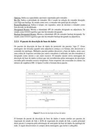 Options: Indica as capacidades opcionais suportadas pelo roteador.
Rtr Pri: Indica a prioridade do roteador. Ele é usado na seleção do roteador desejado
caso haja um backup. Se setado como zero, o roteador não participa da seleção.
RouterDeadInterval: Indica o tempo, em segundos, antes de declarar o roteador como
fora da rede ou desabilitado.
Designated Router: Mostra a identidade (IP) do roteador designado na adjacência. Se
setado como 0.0.0.0 significa que não há roteador designado.
Backup Designated Router: Mostra a identidade (IP) do roteador backup designado. Se
setado como 0.0.0.0 significa que não há roteador backup designado na adjacência.
2.2.3. O pacote de descrição de base de dados
Os pacotes de descrição de base de dados do protocolo são pacotes “tipo 2”. Estas
mensagens são trocadas quando uma adjacência começa a se formar, eles descrevem o
conteúdo da topologia. Múltiplos pacotes podem descrever a base de dados, neste caso
uma coleta de respostas enviadas por outros roteadores é utilizada: um dos roteadores é
designado como mestre e um outro escravo. O roteador mestre envia mensagens de
descrição de base de dados (coleta) que são reconhecidas pelas mensagens de descrição
enviadas pelo roteador escravo (respostas). Estas respostas são associadas às coletas via
número de seqüência DD. A figura 5 exibe o formato desse pacote.
Figura 5: Pacote de descrição da base de dados
O formato do pacote de descrição de base de dados é muito similar aos pacotes de
requisição de estado de link e ACK de requisição de estado de link, a parte principal
deste pacote é composta pela informação de uma parte da base de dados da topologia de
rede. A seguir descrevemos os campos desta mensagem, que inclui o cabeçalho.
 