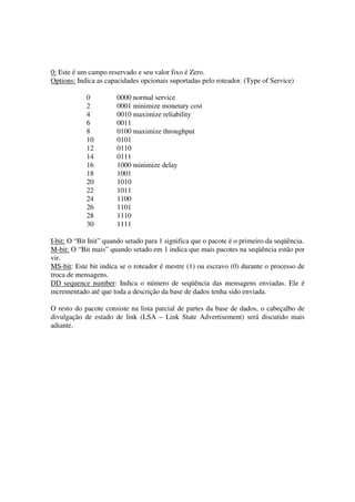 0: Este é um campo reservado e seu valor fixo é Zero.
Options: Indica as capacidades opcionais suportadas pelo roteador. (Type of Service)
0 0000 normal service
2 0001 minimize monetary cost
4 0010 maximize reliability
6 0011
8 0100 maximize throughput
10 0101
12 0110
14 0111
16 1000 minimize delay
18 1001
20 1010
22 1011
24 1100
26 1101
28 1110
30 1111
I-bit: O “Bit Init” quando setado para 1 significa que o pacote é o primeiro da seqüência.
M-bit: O “Bit mais” quando setado em 1 indica que mais pacotes na seqüência estão por
vir.
MS-bit: Este bit indica se o roteador é mestre (1) ou escravo (0) durante o processo de
troca de mensagens.
DD sequence number: Indica o número de seqüência das mensagens enviadas. Ele é
incrementado até que toda a descrição da base de dados tenha sido enviada.
O resto do pacote consiste na lista parcial de partes da base de dados, o cabeçalho de
divulgação de estado de link (LSA – Link State Advertisement) será discutido mais
adiante.
 