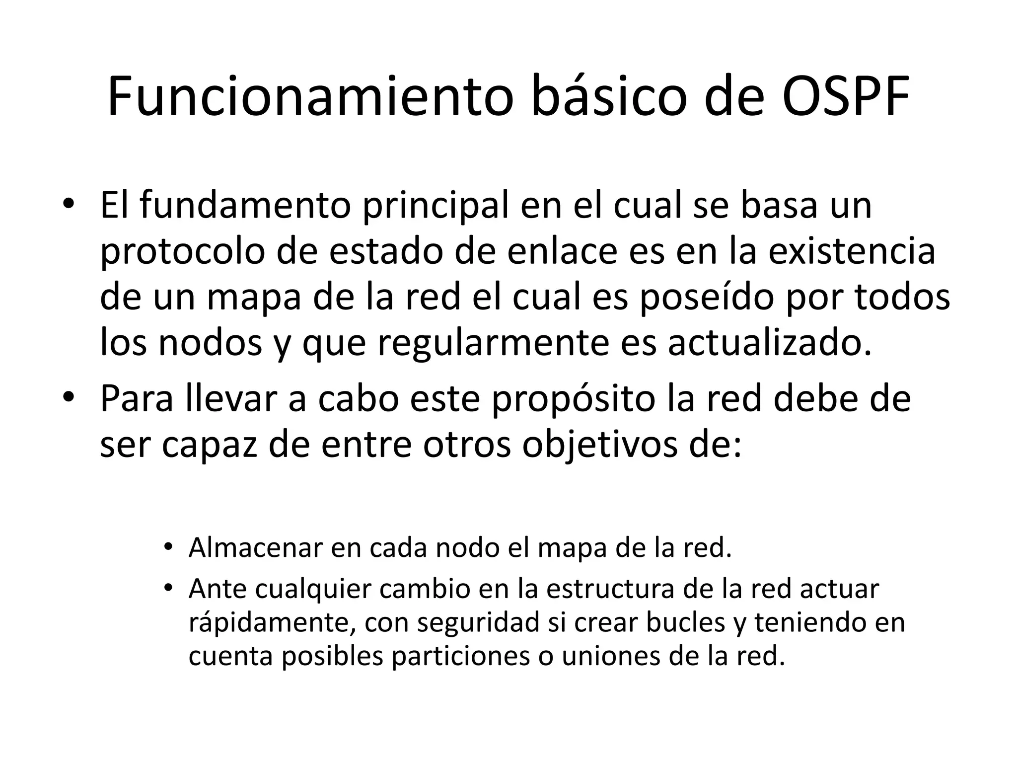 Funcionamiento básico de OSPF 
• El fundamento principal en el cual se basa un 
protocolo de estado de enlace es en la existencia 
de un mapa de la red el cual es poseído por todos 
los nodos y que regularmente es actualizado. 
• Para llevar a cabo este propósito la red debe de 
ser capaz de entre otros objetivos de: 
• Almacenar en cada nodo el mapa de la red. 
• Ante cualquier cambio en la estructura de la red actuar 
rápidamente, con seguridad si crear bucles y teniendo en 
cuenta posibles particiones o uniones de la red. 
 