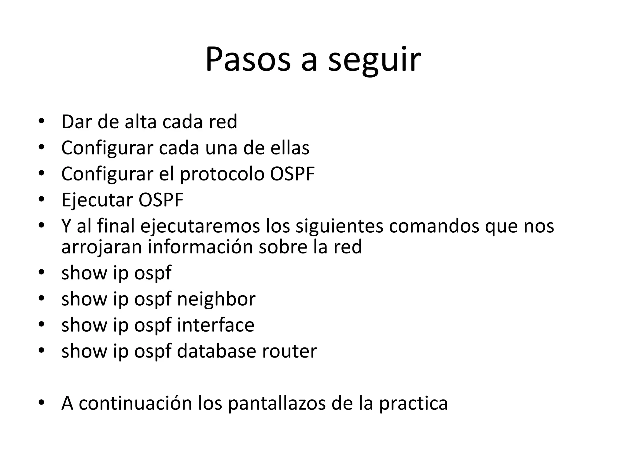 Pasos a seguir 
• Dar de alta cada red 
• Configurar cada una de ellas 
• Configurar el protocolo OSPF 
• Ejecutar OSPF 
• Y al final ejecutaremos los siguientes comandos que nos 
arrojaran información sobre la red 
• show ip ospf 
• show ip ospf neighbor 
• show ip ospf interface 
• show ip ospf database router 
• A continuación los pantallazos de la practica 
 