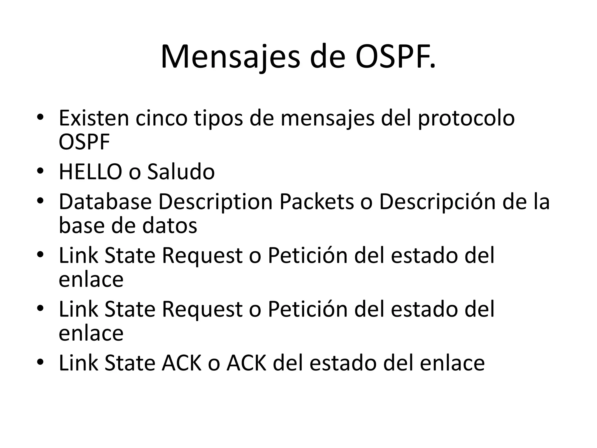 Mensajes de OSPF. 
• Existen cinco tipos de mensajes del protocolo 
OSPF 
• HELLO o Saludo 
• Database Description Packets o Descripción de la 
base de datos 
• Link State Request o Petición del estado del 
enlace 
• Link State Request o Petición del estado del 
enlace 
• Link State ACK o ACK del estado del enlace 
 