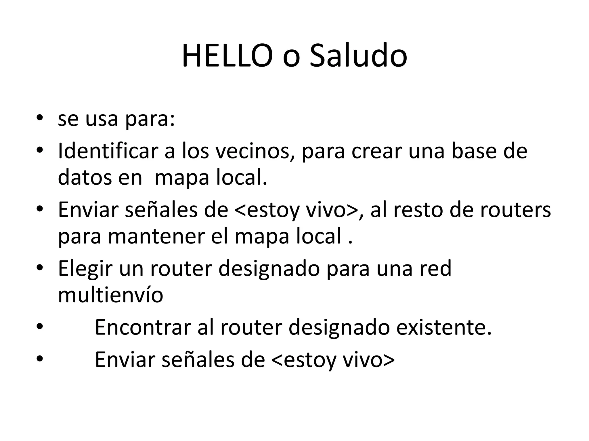 HELLO o Saludo 
• se usa para: 
• Identificar a los vecinos, para crear una base de 
datos en mapa local. 
• Enviar señales de <estoy vivo>, al resto de routers 
para mantener el mapa local . 
• Elegir un router designado para una red 
multienvío 
• Encontrar al router designado existente. 
• Enviar señales de <estoy vivo> 
 