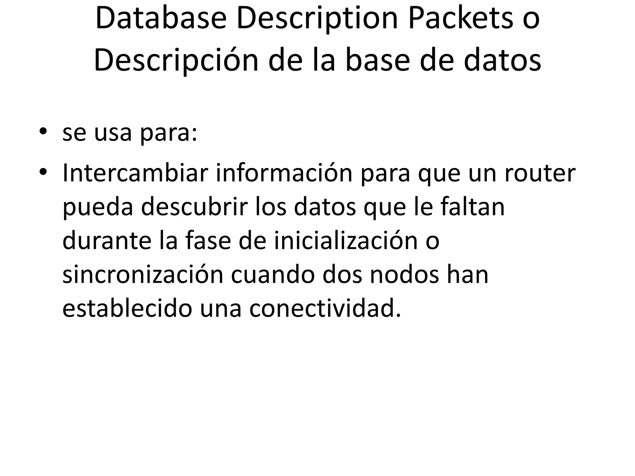 Database Description Packets o 
Descripción de la base de datos 
• se usa para: 
• Intercambiar información para que un router 
pueda descubrir los datos que le faltan 
durante la fase de inicialización o 
sincronización cuando dos nodos han 
establecido una conectividad. 
 