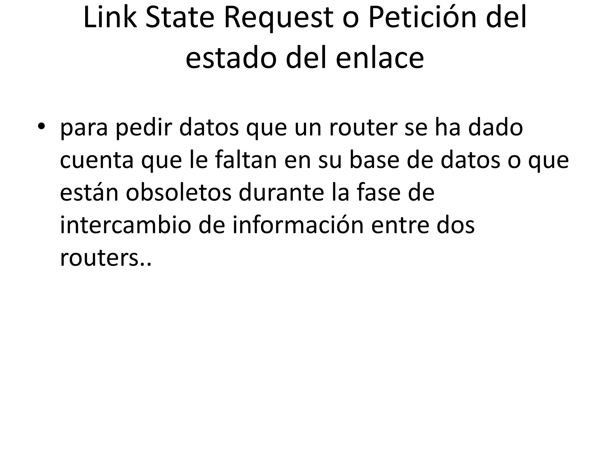 Link State Request o Petición del 
estado del enlace 
• para pedir datos que un router se ha dado 
cuenta que le faltan en su base de datos o que 
están obsoletos durante la fase de 
intercambio de información entre dos 
routers.. 
 