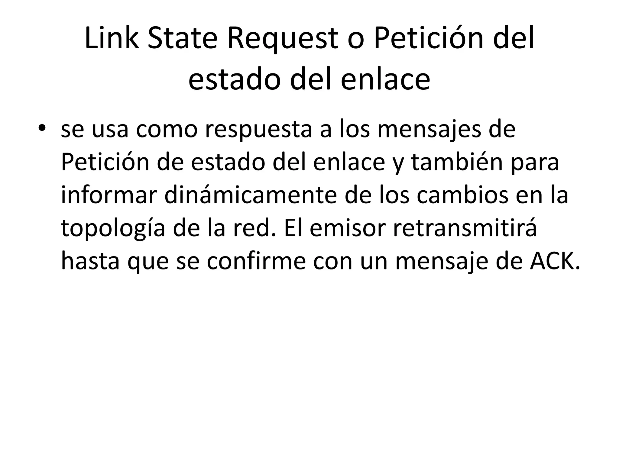 Link State Request o Petición del 
estado del enlace 
• se usa como respuesta a los mensajes de 
Petición de estado del enlace y también para 
informar dinámicamente de los cambios en la 
topología de la red. El emisor retransmitirá 
hasta que se confirme con un mensaje de ACK. 
 