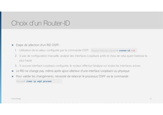 Thomas Moegli
๏ Etape de sélection d’un RID OSPF :
1. Utilisation de la valeur configurée par la commande OSPF : router-id rid
2. Si pas de configuration manuelle, analyse des interfaces Loopback actifs et choix de celui ayant l’adresse la
plus haute
3. Si aucune interface Loopback configurée, le routeur effectue l’analyse sur toutes les interfaces actives
๏ Le RID ne change pas, même après ajout ultérieur d’une interface Loopback ou physique
๏ Pour valider les changements, nécessité de relancer le processus OSPF via la commande 
clear ip ospf process
Choix d’un Router-ID
10
Router(config-router)# router-id rid
Router# clear ip ospf process
 