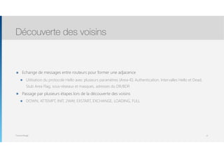 Thomas Moegli
๏ Echange de messages entre routeurs pour former une adjacence
๏ Utilisation du protocole Hello avec plusieurs paramètres (Area-ID, Authentication, Intervalles Hello et Dead,
Stub Area Flag, sous-réseaux et masques, adresses du DR/BDR
๏ Passage par plusieurs étapes lors de la découverte des voisins
๏ DOWN, ATTEMPT, INIT, 2WAY, EXSTART, EXCHANGE, LOADING, FULL
Découverte des voisins
12
 