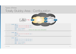 Thomas Moegli
Types d’Areas
Totally Stubby Area : Configuration
121
R2(config)# router ospf 10
R2(config-router)# network 172.17.0.0 0.0.255.255 area 0
R2(config-router)# network 172.16.0.0 0.0.255.255 area 1
R2(config-router)# area 1 stub no-summary
R2(config-router)# area 1 default-cost 5 ! Définit R2 comme routeur ABR préféré
AS
externe R1
R4
R3
Area 0
Area 1
Totally Stubby
R2
172.17.1.1/16
172.16.1.1/16
172.16.2.1/16
R3(config)# router ospf 10
R3(config-router)# network 172.16.0.0 0.0.255.255 area 1
R3(config-router)# area 1 stub
R4(config)# router ospf 10
R4(config-router)# network 172.17.0.0 0.0.255.255 area 0
R4(config-router)# network 172.16.0.0 0.0.255.255 area 1
R4(config-router)# area 1 stub no-summary
R4(config-router)# area 1 default-cost 10
 