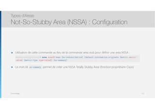 Thomas Moegli
๏ Utilisation de cette commande au lieu de la commande area stub pour définir une area NSSA : 
 
๏ Le mot-clé no-summa permet de créer une NSSA Totally Stubby Area (fonction propriétaire Cisco)
Types d’Areas
Not-So-Stubby Area (NSSA) : Configuration
123
Router(config-router)# area areaID nssa [no-redistribution] [default-information-originate [metric metric-
value] [metric-type type-value]] [no-summary]
no-summary
 