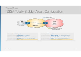 Thomas Moegli
Types d’Areas
NSSA Totally Stubby Area : Configuration
125
RIP
172.17.10.0
172.17.11.0
NSSA Area 1
172.17.20.1/16
0.0.0.0 (Route par défaut)
R1 R2172.17.20.2/16
OSPF
Area 0
172.17.0.0
Pas de type 3,4 ou 5 dans une
NSSA Totally Stubby
R1(config)# router ospf 10
R1(config-router)# redistribute rip subnets
R1(config-router)# default metric 150
R1(config-router)# network 172.17.0.0 0.0.255.255 area 1
R1(config-router)# area 1 nssa
R2(config)# router ospf 10
R2(config-router)# summary-address 172.16.0.0 255.255.0.0
R2(config-router)# network 172.17.20.0 0.0.0.255 area 1
R2(config-router)# network 172.17.0.0 0.0.255.255 area 0
R2(config-router)# area 1 nssa no-summary
 