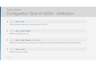 Thomas Moegli
๏  
Affiche quelles areas sont normales, Stub ou NSSA
๏  
Affiche les détails des LSA
๏  
Affiche les informations spécifiques de chaque LSA de type 7 présents dans la base de données
๏  
Affiche toutes les routes
Types d’Areas
Configuration Stub et NSSA : Vérification
128
Router# show ip ospf
Router# show ip ospf database
Router# show ip ospf database nssa-external
Router# show ip route
 