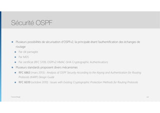 Thomas Moegli
๏ Plusieurs possibilités de sécurisation d’OSPFv2, la principale étant l’authentification des échanges de
routage
๏ Par clé partagée
๏ Par MD5
๏ Par certificat (RFC 5709, OSPFv2 HMAC-SHA Cryptographic Authentication)
๏ Plusieurs standards proposent divers mécanismes
๏ RFC 6863 (mars 2013) : Analysis of OSPF Security According to the Keying and Authentication for Routing
Protocols (KARP) Design Guide
๏ RFC 6039 (octobre 2010) : Issues with Existing Cryptographic Protection Methods for Routing Protocols
Sécurité OSPF
134
 