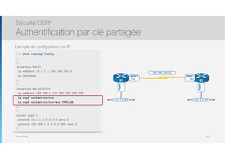 Thomas Moegli
Exemple de configuration sur R1
Sécurité OSPF
Authentification par clé partagée
136
R1# show running-config
…
!
interface Fa0/0
ip address 10.1.1.1 255.255.255.0
no shutdown
…
!
interface Serial0/0/1
ip address 192.168.1.101 255.255.255.224
ip ospf authentication
ip ospf authentication-key ETMLLAB
…
!
router ospf 1
network 10.1.1.1 0.0.0.0 area 0
network 192.168.1.0 0.0.0.255 area 0
!
10.1.1.0 /24 10.1.2.0 /24
R1 R2
192.168.1.96 /27
S0/0/1
.101
S0/0/1
.102
Fa0/0
.1
Fa0/0
.1
 
