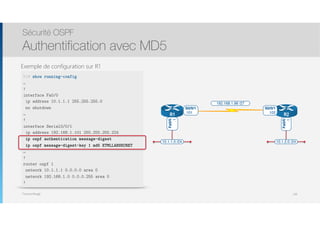 Thomas Moegli
Exemple de configuration sur R1
Sécurité OSPF
Authentification avec MD5
138
R1# show running-config
…
!
interface Fa0/0
ip address 10.1.1.1 255.255.255.0
no shutdown
…
!
interface Serial0/0/1
ip address 192.168.1.101 255.255.255.224
ip ospf authentication message-digest
ip ospf message-digest—key 1 md5 ETMLLABSECRET
…
!
router ospf 1
network 10.1.1.1 0.0.0.0 area 0
network 192.168.1.0 0.0.0.255 area 0
!
10.1.1.0 /24 10.1.2.0 /24
R1 R2
192.168.1.96 /27
S0/0/1
.101
S0/0/1
.102
Fa0/0
.1
Fa0/0
.1
 