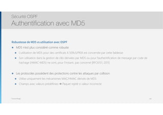 Thomas Moegli
Robustesse de MD5 vs utilisation avec OSPF
๏ MD5 n’est plus considéré comme robuste
๏ L’utilisation de MD5 pour des certificats X.509v3/PKIX est concernée par cette faiblesse
๏ Son utilisation dans la gestion de clés dérivées par MD5 ou pour l’authentification de message par code de
hachage (HMAC-MD5) ne sont, pour l’instant, pas concerné [RFC6151, 2011]
๏ Les protocoles possèdent des protections contre les attaques par collision
๏ Utilise uniquement les mécanismes MAC/HMAC dérivés de MD5
๏ Champs avec valeurs prédéfinies ➔ Paquet rejeté si valeur incorrecte
Sécurité OSPF
Authentification avec MD5
139
 