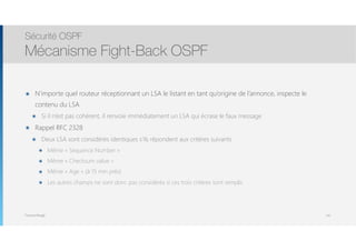 Thomas Moegli
๏ N’importe quel routeur réceptionnant un LSA le listant en tant qu’origine de l’annonce, inspecte le
contenu du LSA
๏ Si il n’est pas cohérent, il renvoie immédiatement un LSA qui écrase le faux message
๏ Rappel RFC 2328
๏ Deux LSA sont considérés identiques s’ils répondent aux critères suivants
๏ Même « Sequence Number »
๏ Même « Checksum value »
๏ Même « Age » (à 15 min près)
๏ Les autres champs ne sont donc pas considérés si ces trois critères sont remplis
Sécurité OSPF
Mécanisme Fight-Back OSPF
141
 
