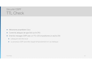 Thomas Moegli
๏ Mécanisme propriétaire Cisco
๏ Contre les attaques de type DoS sur le CPU
๏ Emet les messages OSPF avec un TTL=255 et positionne un seuil à 254
๏ L’attaquant doit être local
๏ Le processus OSPF peut être stoppé temporairement en cas d’attaque
Sécurité OSPF
TTL Check
142
 