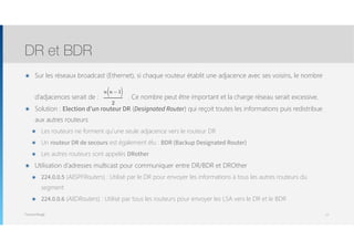 Thomas Moegli
๏ Sur les réseaux broadcast (Ethernet), si chaque routeur établit une adjacence avec ses voisins, le nombre  
 
d’adjacences serait de : . Ce nombre peut être important et la charge réseau serait excessive.
๏ Solution : Election d’un routeur DR (Designated Router) qui reçoit toutes les informations puis redistribue
aux autres routeurs
๏ Les routeurs ne forment qu’une seule adjacence vers le routeur DR
๏ Un routeur DR de secours est également élu : BDR (Backup Designated Router)
๏ Les autres routeurs sont appelés DRother
๏ Utilisation d’adresses multicast pour communiquer entre DR/BDR et DROther
๏ 224.0.0.5 (AllSPFRouters) : Utilisé par le DR pour envoyer les informations à tous les autres routeurs du
segment
๏ 224.0.0.6 (AllDRouters) : Utilisé par tous les routeurs pour envoyer les LSA vers le DR et le BDR
DR et BDR
17
n n −1( )
2
 
