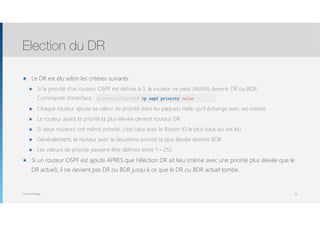 Thomas Moegli
๏ Le DR est élu selon les critères suivants :
๏ Si la priorité d’un routeur OSPF est définie à 0, le routeur ne peut JAMAIS devenir DR ou BDR 
Commande d’interface : ip ospf priority value
๏ Chaque routeur ajoute sa valeur de priorité dans les paquets Hello qu’il échange avec ses voisins
๏ Le routeur ayant la priorité la plus élevée devient routeur DR
๏ Si deux routeurs ont même priorité, c’est celui avec le Router ID le plus haut qui est élu
๏ Généralement, le routeur avec la deuxième priorité la plus élevée devient BDR
๏ Les valeurs de priorité peuvent être définies entre 1 – 255
๏ Si un routeur OSPF est ajouté APRES que l’élection DR ait lieu (même avec une priorité plus élevée que le
DR actuel), il ne devient pas DR ou BDR jusqu’à ce que le DR ou BDR actuel tombe.
Election du DR
19
Router(config-if)# ip ospf priority value
 