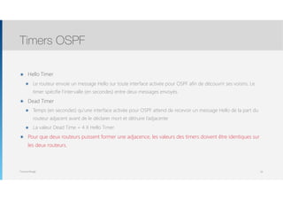 Thomas Moegli
๏ Hello Timer
๏ Le routeur envoie un message Hello sur toute interface activée pour OSPF afin de découvrir ses voisins. Le
timer spécifie l’intervalle (en secondes) entre deux messages envoyés.
๏ Dead Timer
๏ Temps (en secondes) qu’une interface activée pour OSPF attend de recevoir un message Hello de la part du
routeur adjacent avant de le déclarer mort et détruire l’adjacente
๏ La valeur Dead Time = 4 X Hello Timer
๏ Pour que deux routeurs puissent former une adjacence, les valeurs des timers doivent être identiques sur
les deux routeurs.
Timers OSPF
26
 