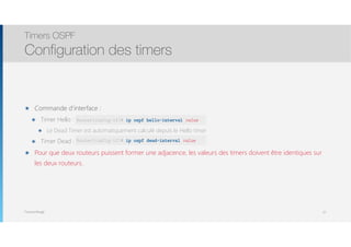 Thomas Moegli
๏ Commande d’interface :
๏ Timer Hello :
๏ Le Dead Timer est automatiquement calculé depuis le Hello timer
๏ Timer Dead :
๏ Pour que deux routeurs puissent former une adjacence, les valeurs des timers doivent être identiques sur
les deux routeurs.
Timers OSPF
Configuration des timers
27
Router(config-if)# ip ospf hello-interval value
Router(config-if)# ip ospf dead-interval value
 