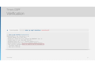 Thomas Moegli
Timers OSPF
Vérification
28
๏ Commande :
R2# show ip ospf interface FastEthernet0/0
FastEthernet0/0 is up, line protocol is up
Internet Address 10.0.0.2/30, Area 1
Process ID 1, Router ID 2.2.2.2, Network Type BROADCAST, Cost: 10
Transmit Delay is 1 sec, State BDR, Priority 1
Designated Router (ID) 1.1.1.1, Interface address 10.0.0.1
Backup Designated router (ID) 2.2.2.2, Interface address 10.0.0.2
Timer intervals configured, Hello 10, Dead 40, Wait 40, Retransmit 5
oob-resync timeout 40
Hello due in 00:00:06
Router# show ip ospf interface interfaceID
 