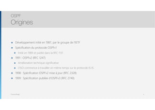 Thomas Moegli
๏ Développement initié en 1987, par le groupe de l’IETF
๏ Spécification du protocole OSPFv1
๏ Initié en 1989 et publié dans la RFC 1131
๏ 1991 : OSPFv2 (RFC 1247)
๏ Amélioration technique significative
๏ L’ISO commence à travailler en même temps sur le protocole IS-IS
๏ 1998 : Spécification OSPFv2 mise à jour (RFC 2328)
๏ 1999 : Spécification publiée d’OSPFv3 (RFC 2740)
OSPF
Origines
4
 