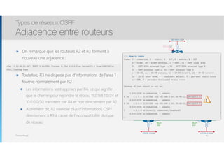 Thomas Moegli
๏ On remarque que les routeurs R2 et R3 forment à
nouveau une adjacence : 
๏ Toutefois, R3 ne dispose pas d’informations de l’area 1
fournie normalement par R2 :
๏ Les informations sont apprises par R4, ce qui signifie
que le chemin pour rejoindre le réseau 192.168.1.0/24 et
10.0.0.0/30 transitent par R4 et non directement par R2
๏ Autrement dit, R2 n’envoie plus d’informations OSPF
directement à R3 à cause de l’incompatibilité du type
de réseau.
Types de réseaux OSPF
Adjacence entre routeurs
41
192.168.1.0/24
Lo0
1.1.1.1/32
Lo0
4.4.4.4/32
Lo0
3.3.3.3/32
Lo0
2.2.2.2/32
R1
FR
Fa0/0
R3 R4
S0/0.1 S0/0.2
S0/0.1S0/0.1
S0/0.2 S0/0.2
R2
Fa0/0
192.168.0.4/30192.168.0.0/30
10.0.0.0/30
.5
.6
.1
.2
192.168.0.8/30
.10.9
.2
.1
Fa0/0
.1
172.16.2.0/24
Fa0/0
.1
172.16.1.0/24
Fa0/1
.1
Area 1
Area 0
DLCI :
302
DLCI :
203
DLCI :
204
DLCI :
402
DLCI :
403
DLCI :
304
*Mar 1 00:45:50.647: %OSPF-5-ADJCHG: Process 1, Nbr 2.2.2.2 on Serial0/0.1 from LOADING to
FULL, Loading Done
R3# show ip route
Codes: C - connected, S - static, R - RIP, M - mobile, B - BGP
D - EIGRP, EX - EIGRP external, O - OSPF, IA - OSPF inter area
N1 - OSPF NSSA external type 1, N2 - OSPF NSSA external type 2
E1 - OSPF external type 1, E2 - OSPF external type 2
i - IS-IS, su - IS-IS summary, L1 - IS-IS level-1, L2 - IS-IS level-2
ia - IS-IS inter area, * - candidate default, U - per-user static route
o - ODR, P - periodic downloaded static route
Gateway of last resort is not set
1.0.0.0/32 is subnetted, 1 subnets
O IA 1.1.1.1 [110/139] via 192.168.0.10, 00:45:12, Serial0/0.2
2.0.0.0/32 is subnetted, 1 subnets
O IA 2.2.2.2 [110/129] via 192.168.0.10, 00:45:12, Serial0/0.2
3.0.0.0/32 is subnetted, 1 subnets
C 3.3.3.3 is directly connected, Loopback0
4.0.0.0/32 is subnetted, 1 subnets
…
 