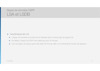 Thomas Moegli
๏ Caractéristiques des LSA
๏ Chaque LSA possède une durée de vie indiquée dans le champ Age du paquet LSA
๏ Par défaut, chaque LSA OSPF n’est valide que pour 30 minutes
๏ Si la LSA expire, le routeur ayant créé cette LSA renvoie celle-ci et incrémente le numéro de séquence
Bases de données OSPF
LSA et LSDB
46
 