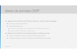 Thomas Moegli
๏ Algorithme Short Path First (SPF Dijkstra) utilisé pour calculer et créer la topologie
๏ Se fait sur chaque routeur OSPF
๏ Calcul effectué deux fois
๏ Création de la topologie avec la réception des LSA provenant des voisins
๏ Calcul du meilleur chemin pour chaque route
๏ Attention à la mémoire et à la charge processeur si le réseau est vaste
๏ Solution : Création de zones pour diviser le réseau (Areas OSPF)
๏ Un routeur possède une base de donnée par area directement connectée
Bases de données OSPF
47
 