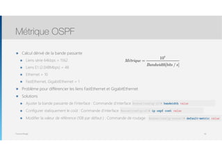 Thomas Moegli
๏ Calcul dérivé de la bande passante
๏ Liens série 64kbps = 1562
๏ Liens E1 (2.048Mbps) = 48
๏ Ethernet = 10
๏ FastEthernet, GigabitEthernet = 1
๏ Problème pour différencier les liens FastEthernet et GigabitEthernet
๏ Solutions
๏ Ajuster la bande passante de l’interface : Commande d’interface bandwidth
๏ Configurer statiquement le coût : Commande d’interface ip ospf cost
๏ Modifier la valeur de référence (108 par défaut ) : Commande de routage : ip ospf cost
Métrique OSPF
50
Métrique =
108
Bandwidth[bits / s]
Router(config-if)# bandwidth value
Router(config-if)# ip ospf cost value
Router(config-router)# default-metric value
 