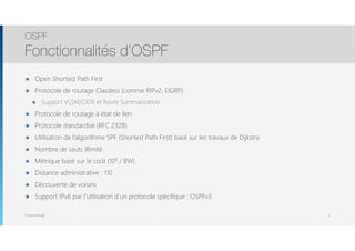 Thomas Moegli
๏ Open Shortest Path First
๏ Protocole de routage Classless (comme RIPv2, EIGRP)
๏ Support VLSM/CIDR et Route Summarization
๏ Protocole de routage à état de lien
๏ Protocole standardisé (RFC 2328)
๏ Utilisation de l’algorithme SPF (Shortest Path First) basé sur les travaux de Dijkstra
๏ Nombre de sauts illimité
๏ Métrique basé sur le coût (108
/ BW)
๏ Distance administrative : 110
๏ Découverte de voisins
๏ Support IPv6 par l’utilisation d’un protocole spécifique : OSPFv3
OSPF
Fonctionnalités d’OSPF
6
 