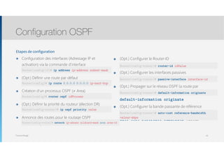 Thomas Moegli
Etapes de configuration
๏ Configuration des interfaces (Adressage IP et
activation) via la commande d’interface  
ip address ip-address subnet-mask
๏ (Opt.) Définir une route par défaut 
ip route 0.0.0.0 0.0.0.0 ip_next_hop
๏ Création d’un processus OSPF (≠ Area) 
router ospf id_process
๏ (Opt.) Définir la priorité du routeur (élection DR) 
ip ospf priority value
๏ Annonce des routes pour le routage OSPF 
network ip-adress wildcard-mask area area-id
Configuration OSPF
63
๏ (Opt.) Configurer le Router-ID 
router-id id-value
๏ (Opt.) Configurer les interfaces passives 
passive-interface interface-id
๏ (Opt.) Propager sur le réseau OSPF la route par
défaut 
default-information originate
๏ (Opt.) Configurer la bande passante de référence
pour les calculs de métrique 
auto-cost reference-bandwidth valeur-
Router(config-if)# ip address ip-address subnet-mask
Router(config)# ip route 0.0.0.0 0.0.0.0 ip-next-hop
Router(config)# router ospf idProcess
Router(config-router)# ip ospf priority value
Router(config-router)# network ip-adress wildcard-mask area area-id
Router(config-router)# router-id idValue
Router(config-router)# passive-interface interface-id
Router(config-router)# default-information originate
Router(config-router)# auto-cost reference-bandwidth
valeur-kbps
 