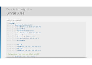 Thomas Moegli
Configuration pour R3
Exemple de configuration
Single Area
69
R3# config t
R3(config)# interface FastEthernet0/0
R3(config-if)# ip add 172.16.10.2 255.255.255.252
R3(config-if)# no shutdown
R3(config-if)# interface FastEthernet0/1
R3(config-if)# ip add 172.16.10.5 255.255.255.252
R3(config-if)# no shutdown
R3(config-if)# interface FastEthernet1/0
R3(config-if)# ip add 10.10.10.1 255.255.255.0
R3(config-if)# no shutdown
R3(config-if)# int Lo0
R3(config-if)# ip add 192.168.205.1 255.255.255.0
R3(config-if)# int Lo1
R3(config-if)# ip add 192.168.206.1 255.255.255.0
! Configuration d’une route par défaut vers ISP
R3(config)# ip route 0.0.0.0 0.0.0.0 Fa0/1
 