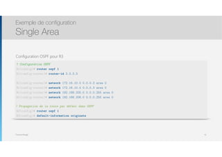 Thomas Moegli
Configuration OSPF pour R3
Exemple de configuration
Single Area
70
! Configuration OSPF
R1(config)# router ospf 1
R1(config-router)# router-id 3.3.3.3
R1(config-router)# network 172.16.10.0 0.0.0.3 area 0
R1(config-router)# network 172.16.10.4 0.0.0.3 area 0
R1(config-router)# network 192.168.205.0 0.0.0.255 area 0
R1(config-router)# network 192.168.206.0 0.0.0.255 area 0
! Propagation de la route par défaut dans OSPF
R3(config)# router ospf 1
R3(config)# default-information originate
 
