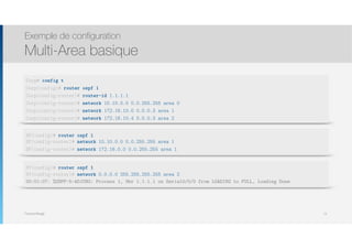 Thomas Moegli
Exemple de configuration
Multi-Area basique
72
Corp# config t
Corp(config)# router ospf 1
Corp(config-router)# router-id 1.1.1.1
Corp(config-router)# network 10.10.0.0 0.0.255.255 area 0
Corp(config-router)# network 172.16.10.0 0.0.0.3 area 1
Corp(config-router)# network 172.16.10.4 0.0.0.3 area 2
SF(config)# router ospf 1 
SF(config-router)# network 10.10.0.0 0.0.255.255 area 1
SF(config-router)# network 172.16.0.0 0.0.255.255 area 1
NY(config)# router ospf 1 
NY(config-router)# network 0.0.0.0 255.255.255.255 area 2
00:01:07: %OSPF-5-ADJCHG: Process 1, Nbr 1.1.1.1 on Serial0/0/0 from LOADING to FULL, Loading Done
 