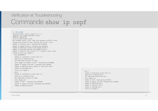 Thomas Moegli
Vérification et Troubleshooting
Commande show ip ospf
75
Corp# sh ip ospf
Routing Process "ospf 1" with ID 1.1.1.1 
Supports only single TOS(TOS0) routes 
Supports opaque LSA 
It is an area border router 
SPF schedule delay 5 secs, Hold time between two SPFs 10 secs
Minimum LSA interval 5 secs. Minimum LSA arrival 1 secs
Number of external LSA 0. Checksum Sum 0x000000
Number of opaque AS LSA 0. Checksum Sum 0x000000 
Number of DCbitless external and opaque AS LSA 0 
Number of DoNotAge external and opaque AS LSA 0 
Number of areas in this router is 3. 3 normal 0 stub 0 nssa
External flood list length 0
Area BACKBONE(0)
Number of interfaces in this area is 2
Area has no authentication
SPF algorithm executed 19 times
Area ranges are Number of LSA 7. Checksum Sum 0x0384d5
Number of opaque link LSA 0. Checksum Sum 0x000000
Number of DCbitless LSA 0 Number of indication LSA 0
Number of DoNotAge LSA 0
Flood list length 0
Area 1
Number of interfaces in this area is 1
Area has no authentication
SPF algorithm executed 43 times
Area ranges are
Number of LSA 7. Checksum Sum 0x0435f8
Number of opaque link LSA 0 Checksum Sum 0x000000
Number of DCbitless LSA 0
…
…
Area 2
Number of interfaces in this area is 1
Area has no authentication
SPF algorithm executed 38 times
Area ranges are
Number of LSA 7. Checksum Sum 0x0319ed
Number of opaque link LSA 0 Checksum Sum 0x000000
Number of DCbitless LSA 0
Number of indication LSA 0
Number of DoNotAge LSA 0
Flood list length 0
 