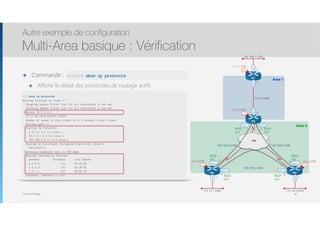 Thomas Moegli
๏ Commande :
๏ Affiche le détail des protocoles de routage actifs
Autre exemple de configuration
Multi-Area basique : Vérification
80
192.168.1.0/24
Lo0
1.1.1.1/32
Lo0
4.4.4.4/32
Lo0
3.3.3.3/32
Lo0
2.2.2.2/32
R1
FR
Fa0/0
R3 R4
S0/0.1 S0/0.2
S0/0.1S0/0.1
S0/0.2 S0/0.2
R2
Fa0/0
192.168.0.4/30192.168.0.0/30
10.0.0.0/30
.5
.6
.1
.2
192.168.0.8/30
.10.9
.2
.1
Fa0/0
.1
172.16.2.0/24
Fa0/0
.1
172.16.1.0/24
Fa0/1
.1
Area 1
Area 0
DLCI :
302
DLCI :
203
DLCI :
204
DLCI :
402
DLCI :
403
DLCI :
304
R2# show ip protocols
Routing Protocol is "ospf 1"
Outgoing update filter list for all interfaces is not set
Incoming update filter list for all interfaces is not set
Router ID 2.2.2.2
It is an area border router
Number of areas in this router is 2. 2 normal 0 stub 0 nssa
Maximum path: 4
Routing for Networks:
2.2.2.2 0.0.0.0 area 1
10.0.0.0 0.0.0.3 area 1
192.168.0.0 0.0.0.3 area 0
Routing on Interfaces Configured Explicitly (Area 0):
Serial0/0.2
Reference bandwidth unit is 100 mbps
Routing Information Sources:
Gateway Distance Last Update
4.4.4.4 110 00:24:32
3.3.3.3 110 00:26:55
1.1.1.1 110 00:40:15
Distance: (default is 110)
Router# show ip protocols
 