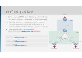 Thomas Moegli
๏ Comme sous EIGRP, OSPF permet de configurer une interface
pour qu’elle ne forme aucune relation de voisinage sur celle-ci
๏ Le réseau connecté sur cette interface peut être toujours
annoncé dans OSPF mais l’interface ne permet pas de se
connecter à d’autres routeurs OSPF pour former une adjacence.
๏ Commande de configuration de routage :
Interfaces passives
83
Router(config-router)# passive-interface interfaceID
192.168.1.0/24
Lo0
1.1.1.1/32
Lo0
4.4.4.4/32
Lo0
3.3.3.3/32
Lo0
2.2.2.2/32
R1
FR
Fa0/0
R3 R4
S0/0.1 S0/0.2
S0/0.1S0/0.1
S0/0.2 S0/0.2
R2
Fa0/0
192.168.0.4/30192.168.0.0/30
10.0.0.0/30
.5
.6
.1
.2
192.168.0.8/30
.10.9
.2
.1
Fa0/0
.1
172.16.2.0/24
Fa0/0
.1
172.16.1.0/24
Fa0/1
.1
Area 1
Area 0
DLCI :
302
DLCI :
203
DLCI :
204
DLCI :
402
DLCI :
403
DLCI :
304
OSPF OSPF
OSPF
R1(config)# router ospf 1
R1(config-router)# passive-interface Fa0/0
R3(config)# router ospf 1
R3(config-router)# passive-interface Fa0/0
R4(config)# router ospf 1
R4(config-router)# passive-interface Fa0/0
 