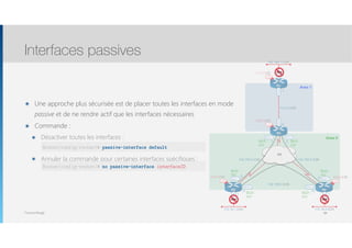Thomas Moegli
๏ Une approche plus sécurisée est de placer toutes les interfaces en mode
passive et de ne rendre actif que les interfaces nécessaires
๏ Commande :
๏ Désactiver toutes les interfaces : 
๏ Annuler la commande pour certaines interfaces spécifiques : 
Interfaces passives
8484
192.168.1.0/24
Lo0
1.1.1.1/32
Lo0
4.4.4.4/32
Lo0
3.3.3.3/32
Lo0
2.2.2.2/32
R1
FR
Fa0/0
R3 R4
S0/0.1 S0/0.2
S0/0.1S0/0.1
S0/0.2 S0/0.2
R2
Fa0/0
192.168.0.4/30192.168.0.0/30
10.0.0.0/30
.5
.6
.1
.2
192.168.0.8/30
.10.9
.2
.1
Fa0/0
.1
172.16.2.0/24
Fa0/0
.1
172.16.1.0/24
Fa0/1
.1
Area 1
Area 0
DLCI :
302
DLCI :
203
DLCI :
204
DLCI :
402
DLCI :
403
DLCI :
304
OSPF OSPF
OSPF
Router(config-router)# passive-interface default
Router(config-router)# no passive-interface interfaceID
 