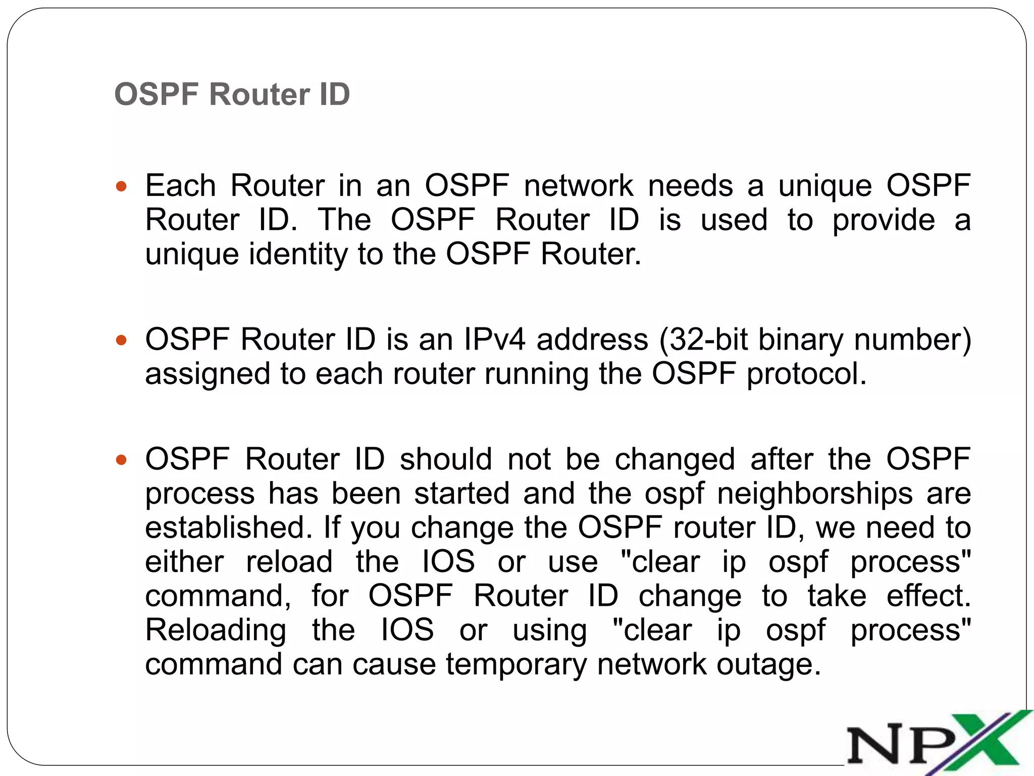 OSPF Router ID
 Each Router in an OSPF network needs a unique OSPF
Router ID. The OSPF Router ID is used to provide a
unique identity to the OSPF Router.
 OSPF Router ID is an IPv4 address (32-bit binary number)
assigned to each router running the OSPF protocol.
 OSPF Router ID should not be changed after the OSPF
process has been started and the ospf neighborships are
established. If you change the OSPF router ID, we need to
either reload the IOS or use "clear ip ospf process"
command, for OSPF Router ID change to take effect.
Reloading the IOS or using "clear ip ospf process"
command can cause temporary network outage.
 