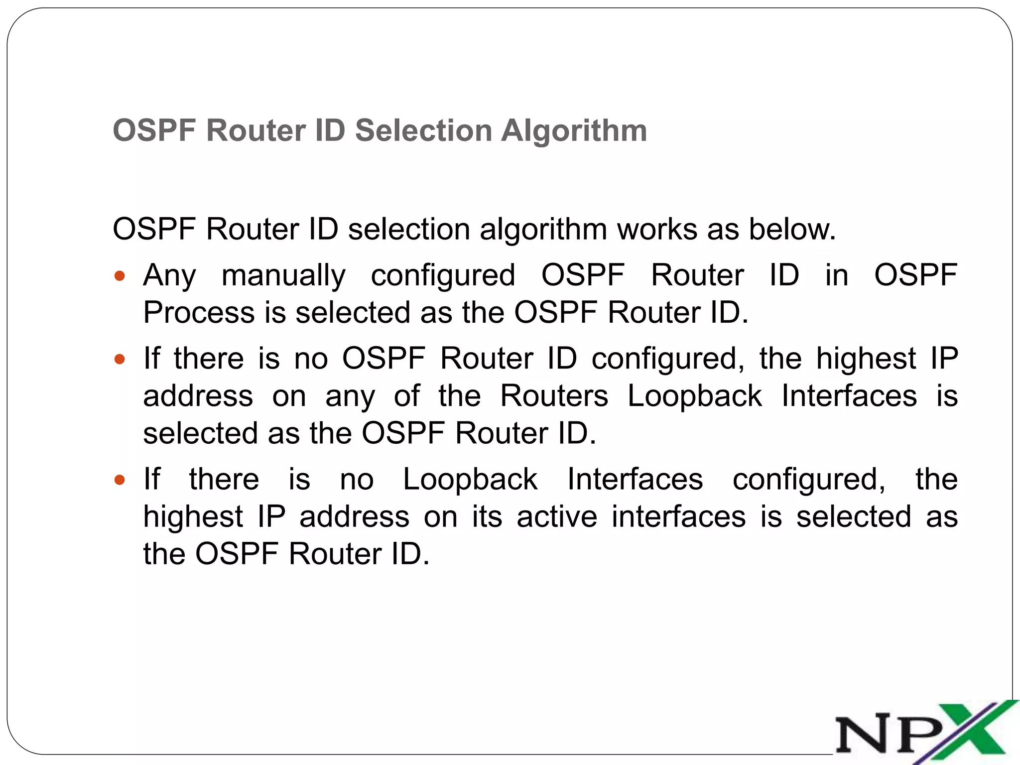 OSPF Router ID Selection Algorithm
OSPF Router ID selection algorithm works as below.
 Any manually configured OSPF Router ID in OSPF
Process is selected as the OSPF Router ID.
 If there is no OSPF Router ID configured, the highest IP
address on any of the Routers Loopback Interfaces is
selected as the OSPF Router ID.
 If there is no Loopback Interfaces configured, the
highest IP address on its active interfaces is selected as
the OSPF Router ID.
 